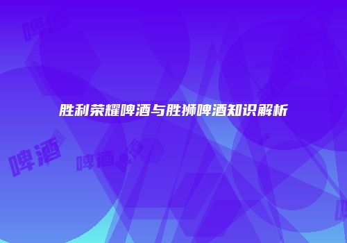 胜利荣耀啤酒与胜狮啤酒知识解析