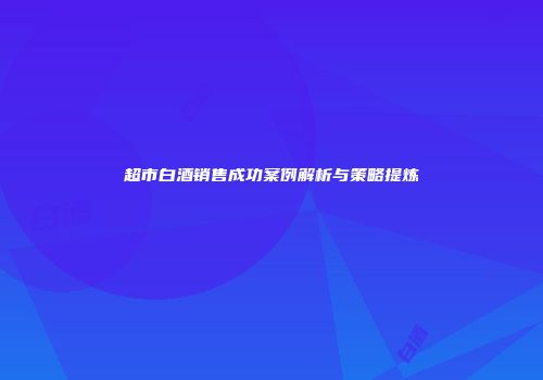 超市白酒销售成功案例解析与策略提炼