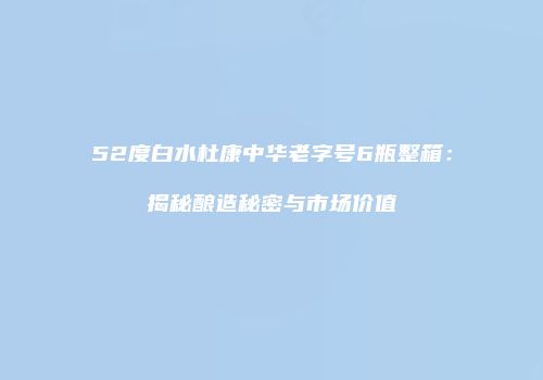 52度白水杜康中华老字号6瓶整箱：揭秘酿造秘密与市场价值
