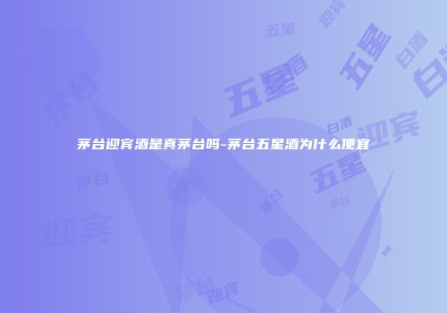 茅台迎宾酒是真茅台吗-茅台五星酒为什么便宜