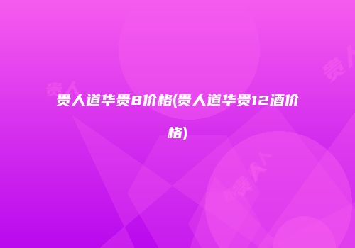 贵人道华贵8价格(贵人道华贵12酒价格)