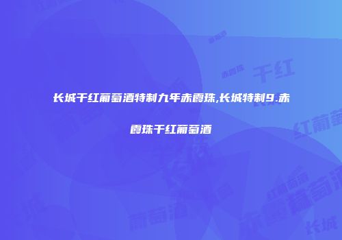 长城干红葡萄酒特制九年赤霞珠,长城特制9.赤霞珠干红葡萄酒