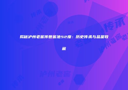 揭秘泸州老窖传世窖池52度：历史传承与品鉴收藏