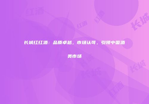 长城红红酒：品质卓越，市场认可，引领中国酒类市场