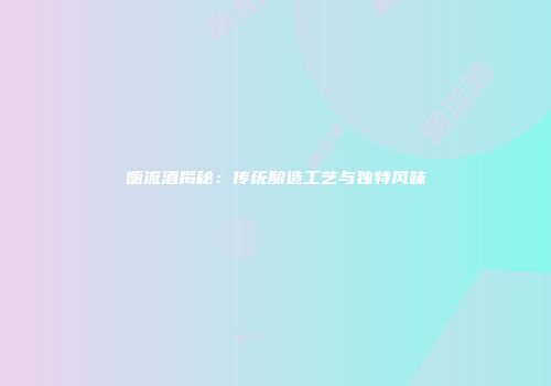 甑流酒揭秘：传统酿造工艺与独特风味