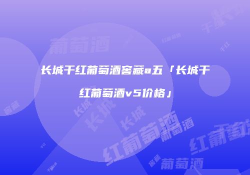 长城干红葡萄酒窖藏a五「长城干红葡萄酒v5价格」