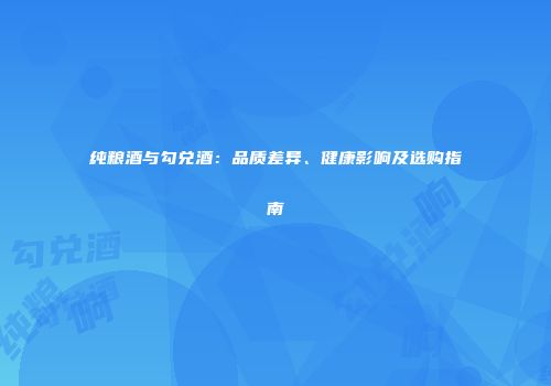纯粮酒与勾兑酒：品质差异、健康影响及选购指南