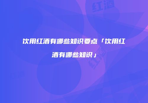 饮用红酒有哪些知识要点「饮用红酒有哪些知识」