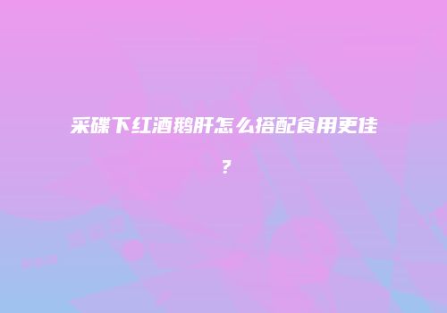 采碟下红酒鹅肝怎么搭配食用更佳？