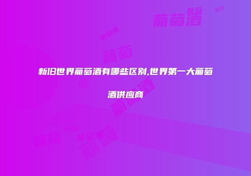 新旧世界葡萄酒有哪些区别,世界第一大葡萄酒供应商