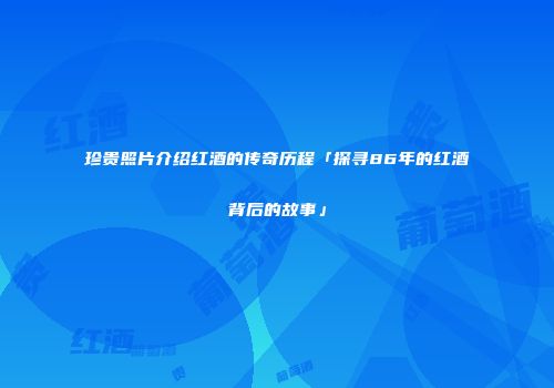 珍贵照片介绍红酒的传奇历程「探寻86年的红酒背后的故事」