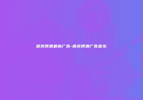 燕京啤酒最新广告-燕京啤酒广告音乐