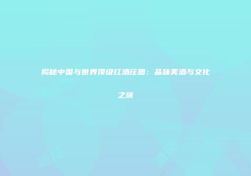 揭秘中国与世界顶级红酒庄园：品味美酒与文化之旅