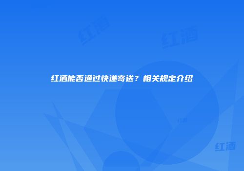 红酒能否通过快递寄送？相关规定介绍