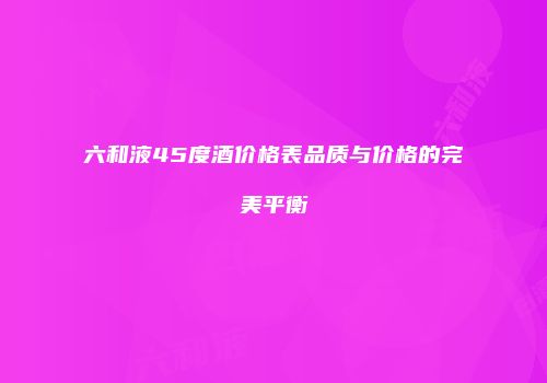 六和液45度酒价格表品质与价格的完美平衡