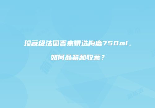 珍藏级法国香奈精选梅鹿750ml，如何品鉴和收藏？