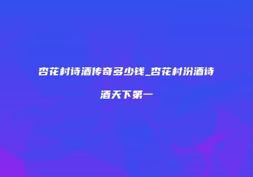 杏花村诗酒传奇多少钱_杏花村汾酒诗酒天下第一