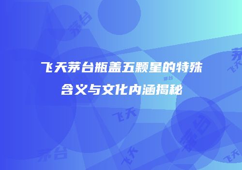 飞天茅台瓶盖五颗星的特殊含义与文化内涵揭秘