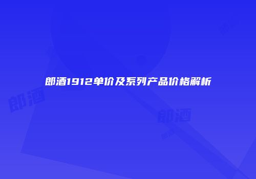 郎酒1912单价及系列产品价格解析