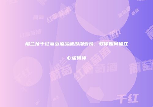 格兰朵干红葡萄酒品味浪漫爱情，教你如何抓住心动男神