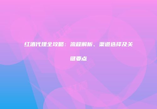 红酒代理全攻略：流程解析、渠道选择及关键要点