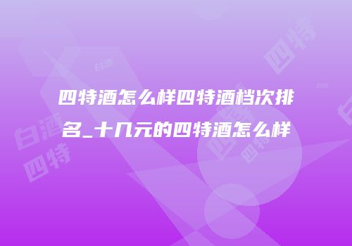 四特酒怎么样四特酒档次排名_十几元的四特酒怎么样