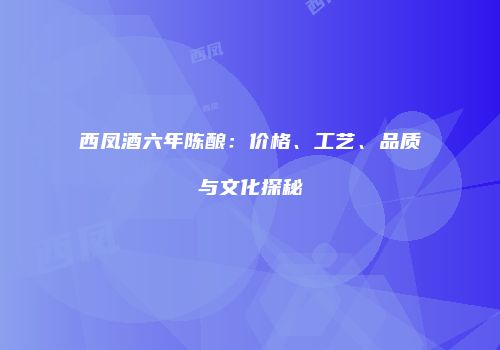 西凤酒六年陈酿：价格、工艺、品质与文化探秘