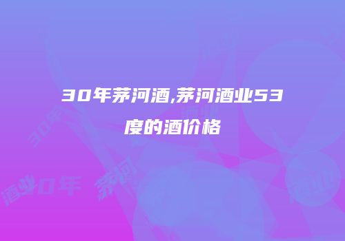 30年茅河酒,茅河酒业53度的酒价格