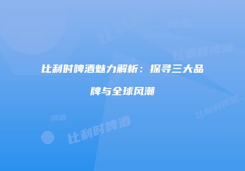 比利时啤酒魅力解析：探寻三大品牌与全球风潮