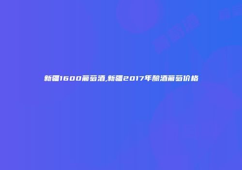 新疆1600葡萄酒,新疆2017年酿酒葡萄价格