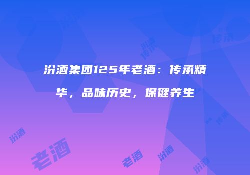 汾酒集团125年老酒：传承精华，品味历史，保健养生