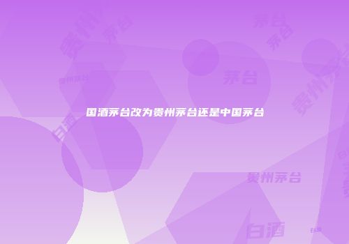国酒茅台改为贵州茅台还是中国茅台