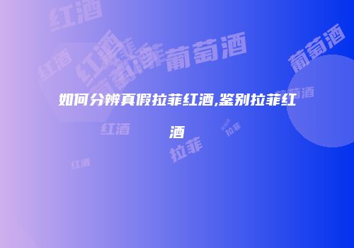 如何分辨真假拉菲红酒,鉴别拉菲红酒