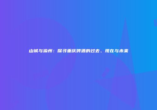 山城与渝州：探寻重庆啤酒的过去、现在与未来