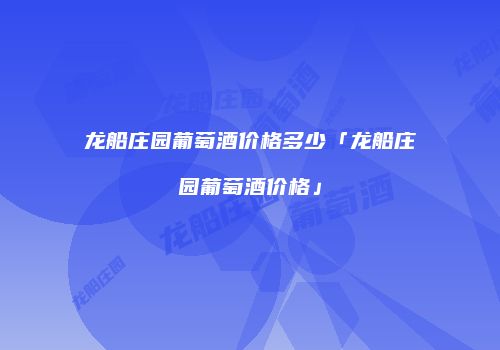 龙船庄园葡萄酒价格多少「龙船庄园葡萄酒价格」