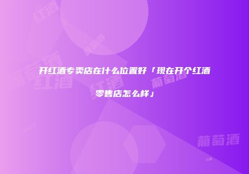 开红酒专卖店在什么位置好「现在开个红酒零售店怎么样」