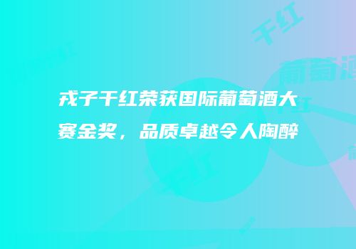 戎子干红荣获国际葡萄酒大赛金奖，品质卓越令人陶醉
