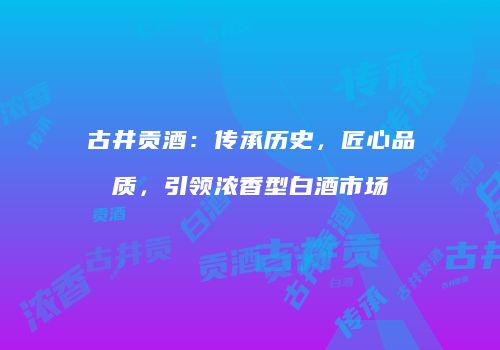 古井贡酒：传承历史，匠心品质，引领浓香型白酒市场