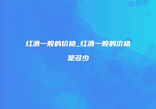 红酒一般的价格_红酒一般的价格是多少