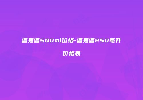 酒鬼酒500ml价格-酒鬼酒250毫升价格表