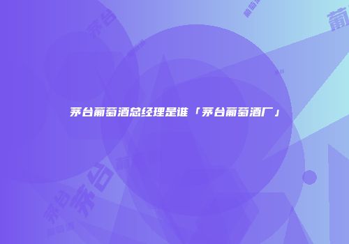 茅台葡萄酒总经理是谁「茅台葡萄酒厂」