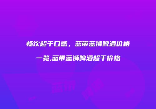 畅饮超干口感，蓝带蓝狮啤酒价格一览,蓝带蓝狮啤酒超干价格