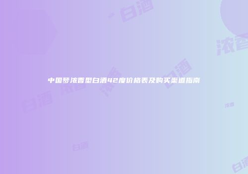 中国梦浓香型白酒42度价格表及购买渠道指南