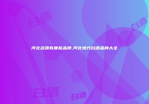 河北名酒有哪些品牌,河北地方白酒品牌大全