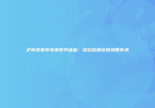 泸州老窖传奇酒系列品鉴：多款佳酿诠释浓香传承