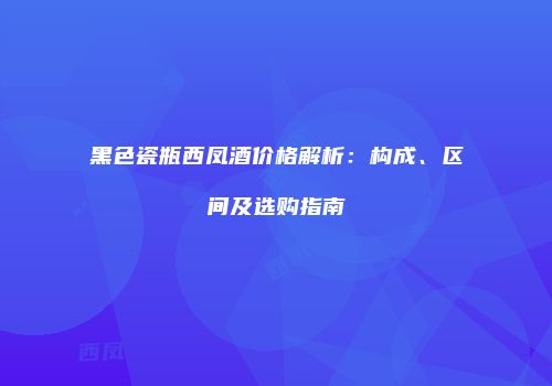 黑色瓷瓶西凤酒价格解析：构成、区间及选购指南