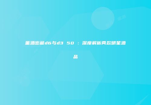 董酒密藏d6与d3 50℃：深度解析两款明星酒品