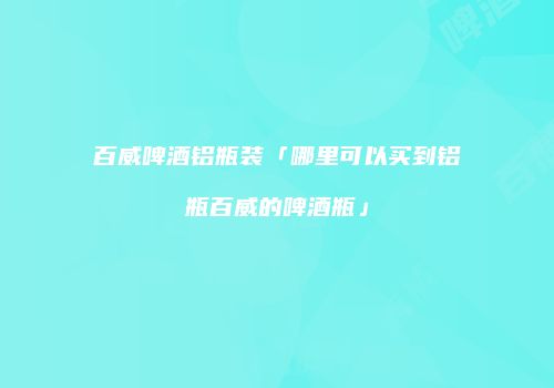 百威啤酒铝瓶装「哪里可以买到铝瓶百威的啤酒瓶」