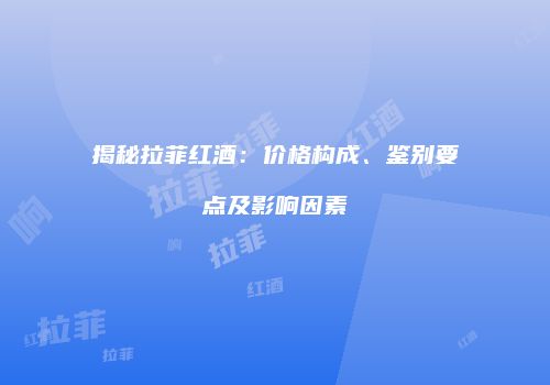 揭秘拉菲红酒：价格构成、鉴别要点及影响因素