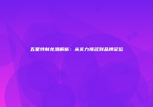 五星特制龙酒解析：从实力排名到品牌定位